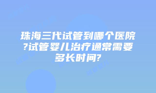 珠海三代试管到哪个医院?试管婴儿治疗通常需要多长时间?