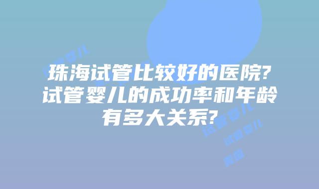 珠海试管比较好的医院?试管婴儿的成功率和年龄有多大关系?