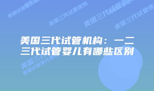 美国三代试管机构:一二三代试管婴儿有哪些区别