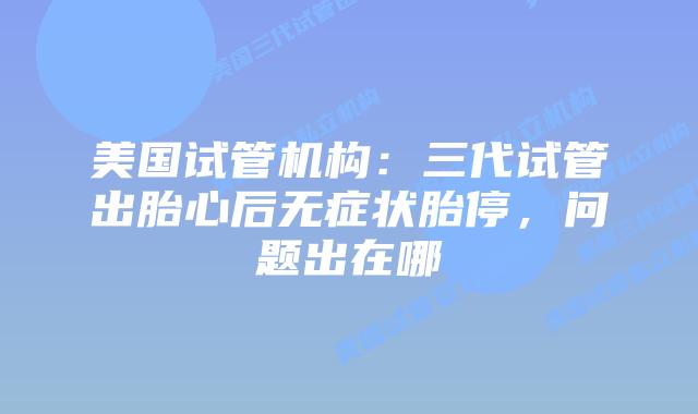 美国试管机构:三代试管出胎心后无症状胎停,问题出在哪