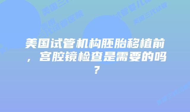 美国试管机构胚胎移植前,宫腔镜检查是需要的吗?