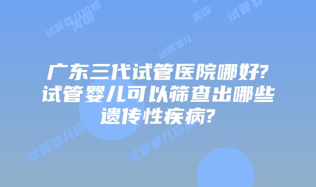 广东三代试管医院哪好?试管婴儿可以筛查出哪些遗传性疾病?