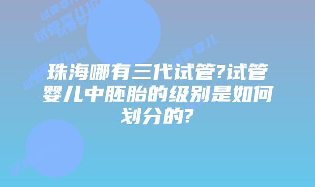 珠海哪有三代试管?试管婴儿中胚胎的级别是如何划分的?
