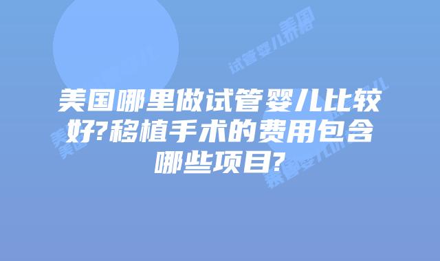 美国哪里做试管婴儿比较好?移植手术的费用包含哪些项目?