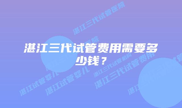 湛江三代试管费用需要多少钱？