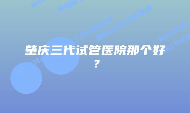 肇庆三代试管医院那个好？