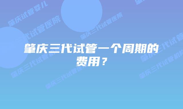 肇庆三代试管一个周期的费用？
