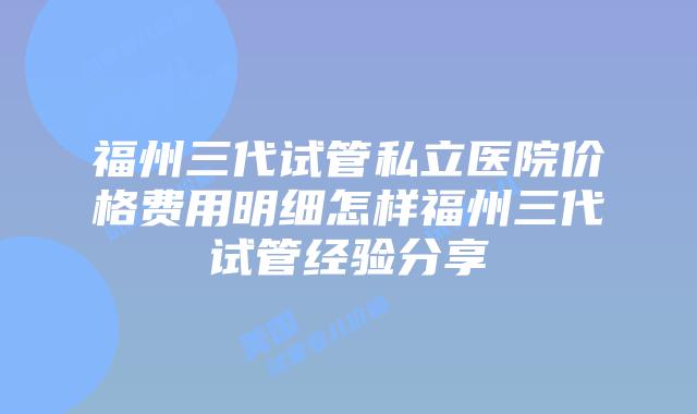 福州三代试管私立医院价格费用明细怎样福州三代试管经验分享