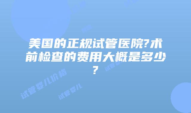 美国的正规试管医院?术前检查的费用大概是多少?