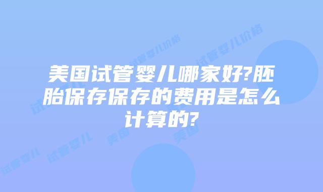 美国试管婴儿哪家好?胚胎保存保存的费用是怎么计算的?
