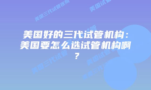 美国好的三代试管机构：美国要怎么选试管机构啊？