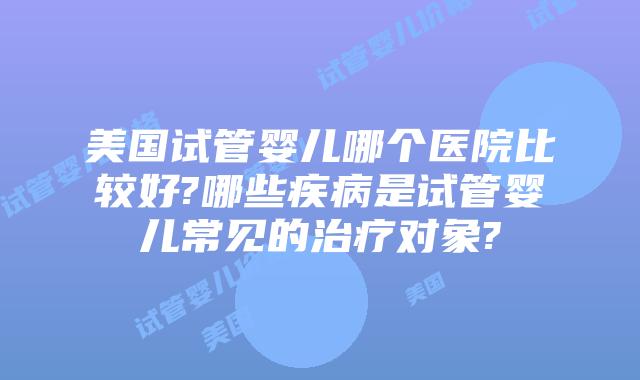 美国试管婴儿哪个医院比较好?哪些疾病是试管婴儿常见的治疗对象?