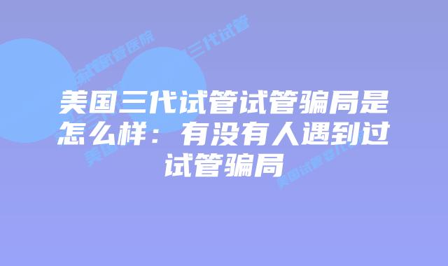 美国三代试管试管骗局是怎么样:有没有人遇到过试管骗局