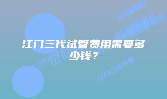 江门三代试管费用需要多少钱？