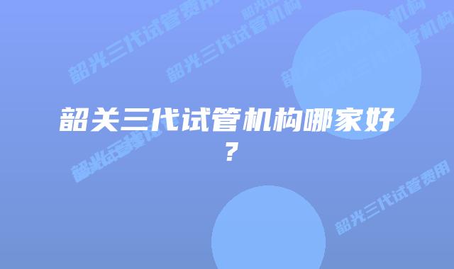 韶关三代试管机构哪家好?