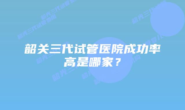 韶关三代试管医院成功率高是哪家?