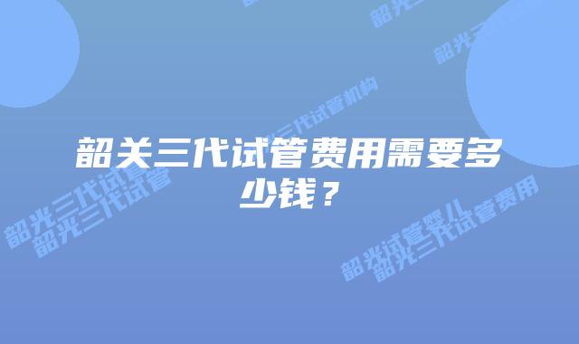 韶关三代试管费用需要多少钱?