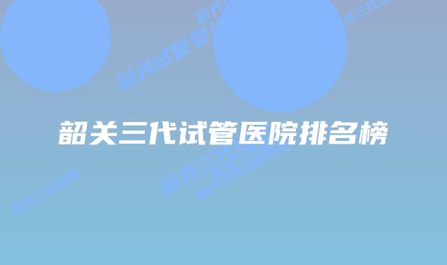 韶关三代试管医院排名榜