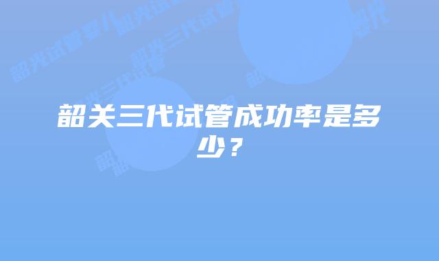 韶关三代试管成功率是多少？