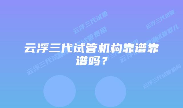 云浮三代试管机构靠谱靠谱吗？