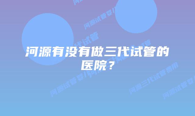 河源有没有做三代试管的医院?