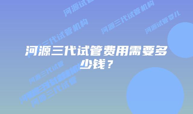 河源三代试管费用需要多少钱？