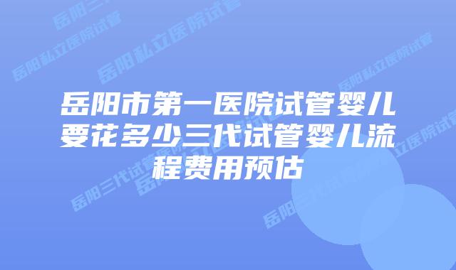 岳阳市第一医院试管婴儿要花多少三代试管婴儿流程费用预估
