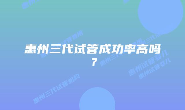 惠州三代试管成功率高吗？