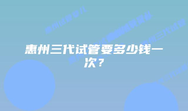 惠州三代试管要多少钱一次？