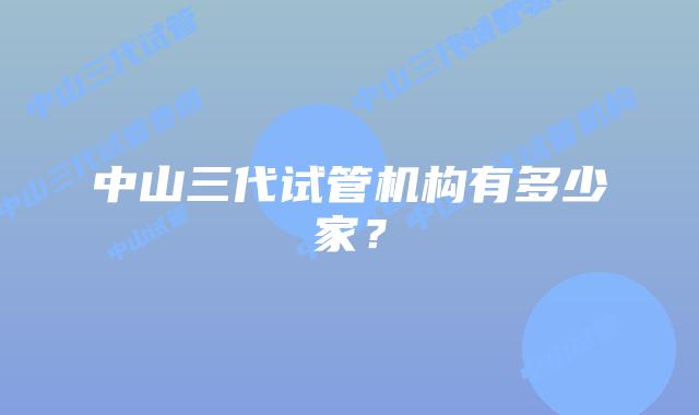 中山三代试管机构有多少家？