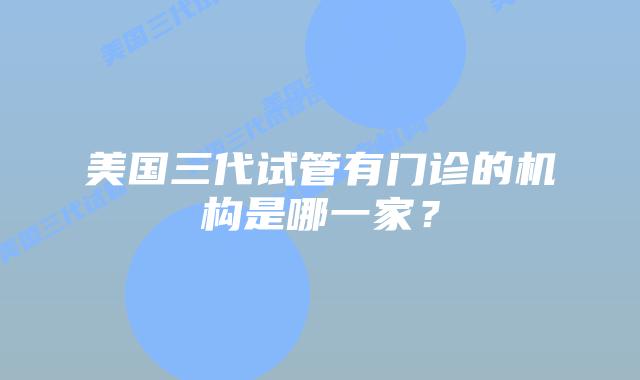美国三代试管有门诊的机构是哪一家？