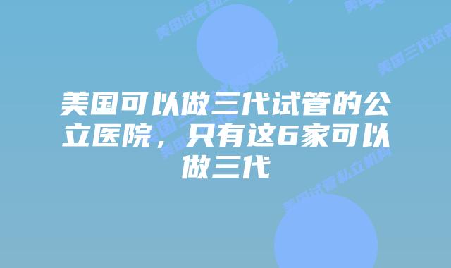 美国可以做三代试管的公立医院,只有这6家可以做三代