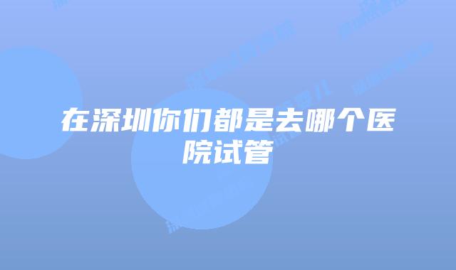 在深圳你们都是去哪个医院试管