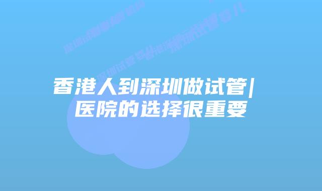 香港人到深圳做试管| 医院的选择很重要