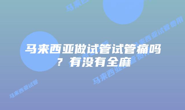 马来西亚做试管试管痛吗？有没有全麻
