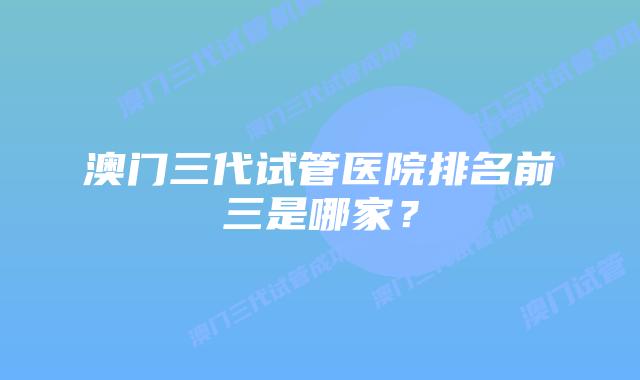 澳门三代试管医院排名前三是哪家？