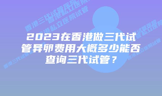 2023在香港做三代试管异卵费用大概多少能否查询三代试管？