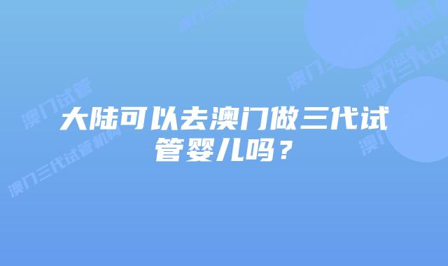 大陆可以去澳门做三代试管婴儿吗？