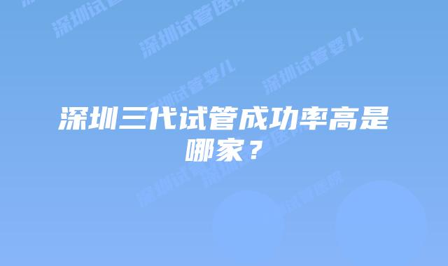 深圳三代试管成功率高是哪家？