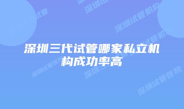 深圳三代试管哪家私立机构成功率高