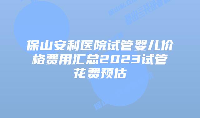 保山安利医院试管婴儿价格费用汇总2023试管花费预估