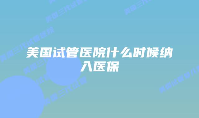 美国试管医院什么时候纳入医保