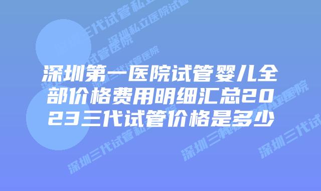 深圳第一医院试管婴儿全部价格费用明细汇总2023三代试管价格是多少