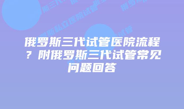 俄罗斯三代试管医院流程？附俄罗斯三代试管常见问题回答
