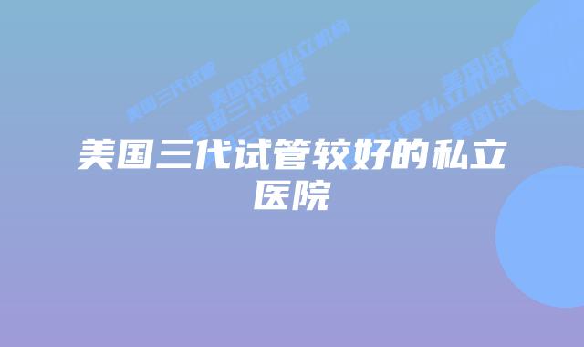 美国三代试管较好的私立医院