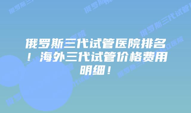 俄罗斯三代试管医院排名！海外三代试管价格费用明细！