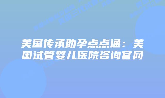 美国传承助孕点点通:美国试管婴儿医院咨询官网