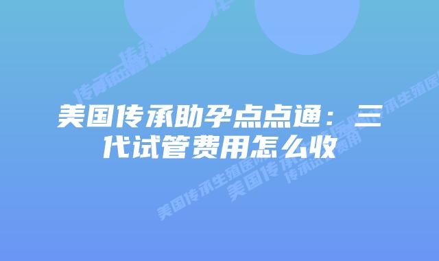 美国传承助孕点点通：三代试管费用怎么收