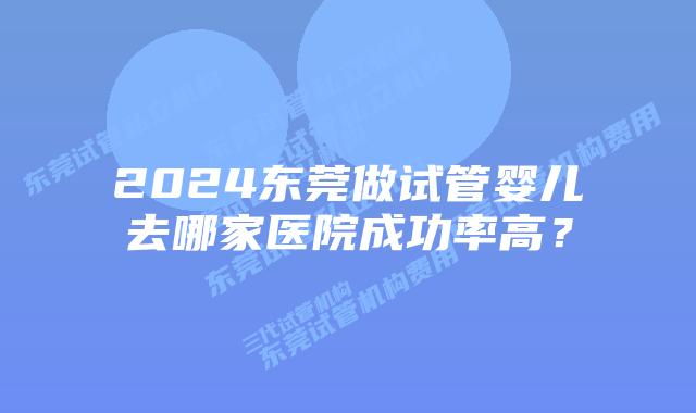 2024东莞做试管婴儿去哪家医院成功率高？