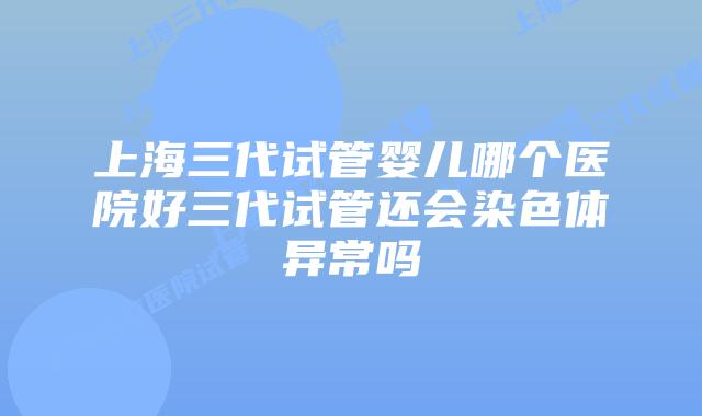 上海三代试管婴儿哪个医院好三代试管还会染色体异常吗